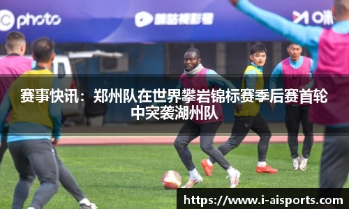 赛事快讯：郑州队在世界攀岩锦标赛季后赛首轮中突袭湖州队